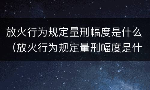 放火行为规定量刑幅度是什么（放火行为规定量刑幅度是什么意思）