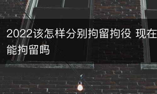 2022该怎样分别拘留拘役 现在能拘留吗