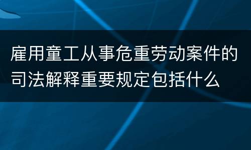 雇用童工从事危重劳动案件的司法解释重要规定包括什么