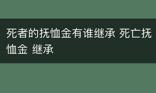 死者的抚恤金有谁继承 死亡抚恤金 继承