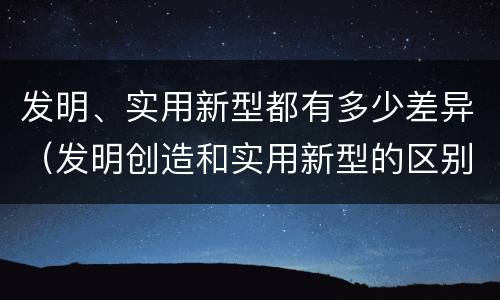 发明、实用新型都有多少差异（发明创造和实用新型的区别）