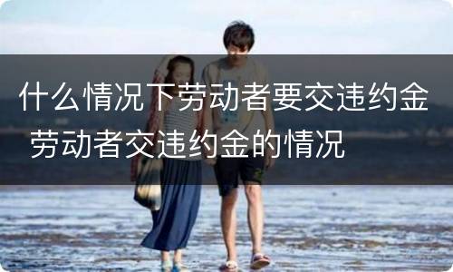 什么情况下劳动者要交违约金 劳动者交违约金的情况