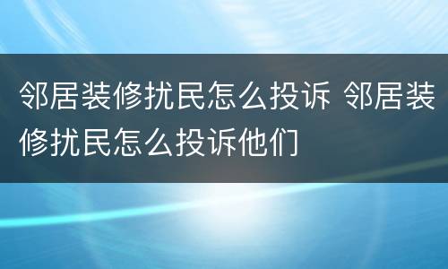 邻居装修扰民怎么投诉 邻居装修扰民怎么投诉他们