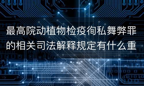 最高院动植物检疫徇私舞弊罪的相关司法解释规定有什么重要内容