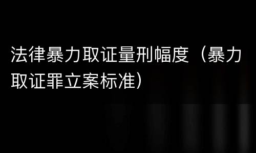 法律暴力取证量刑幅度（暴力取证罪立案标准）