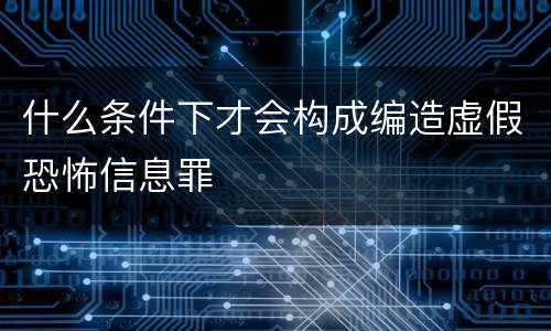 什么条件下才会构成编造虚假恐怖信息罪