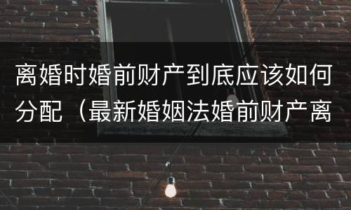 离婚时婚前财产到底应该如何分配（最新婚姻法婚前财产离婚后如何分配）