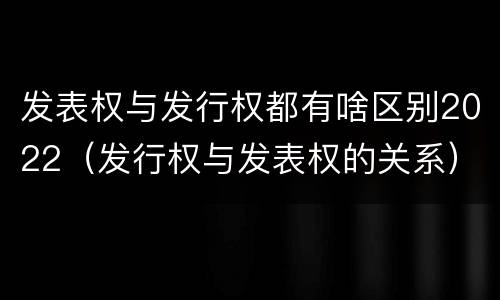 发表权与发行权都有啥区别2022（发行权与发表权的关系）