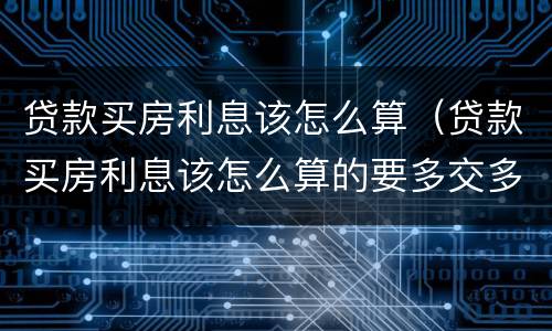 贷款买房利息该怎么算（贷款买房利息该怎么算的要多交多少）