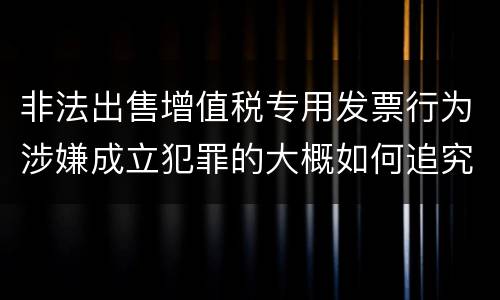 非法出售增值税专用发票行为涉嫌成立犯罪的大概如何追究刑事责任