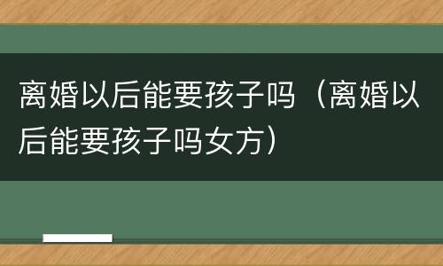 离婚以后能要孩子吗（离婚以后能要孩子吗女方）