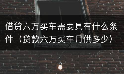 借贷六万买车需要具有什么条件（贷款六万买车月供多少）