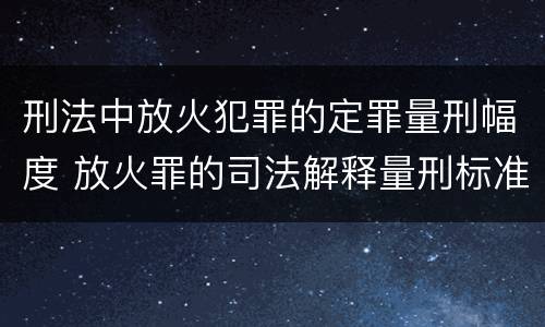 刑法中放火犯罪的定罪量刑幅度 放火罪的司法解释量刑标准