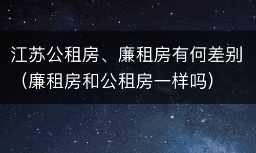 江苏公租房、廉租房有何差别（廉租房和公租房一样吗）