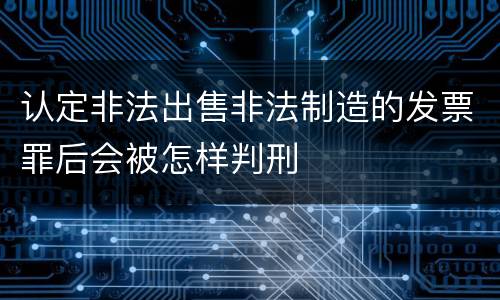 认定非法出售非法制造的发票罪后会被怎样判刑