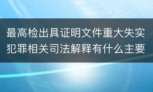 最高检出具证明文件重大失实犯罪相关司法解释有什么主要内容