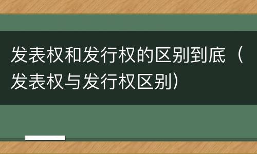 发表权和发行权的区别到底（发表权与发行权区别）