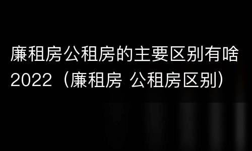 廉租房公租房的主要区别有啥2022（廉租房 公租房区别）