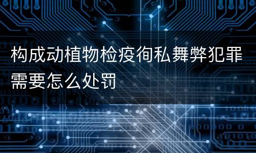 构成动植物检疫徇私舞弊犯罪需要怎么处罚