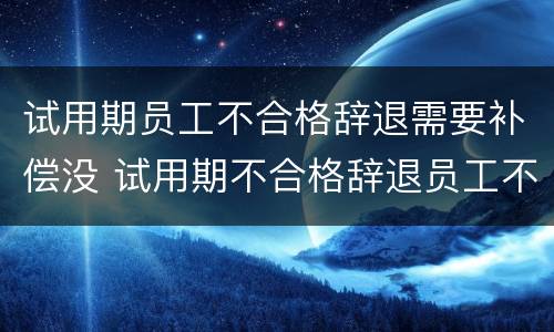 试用期员工不合格辞退需要补偿没 试用期不合格辞退员工不接受怎么办