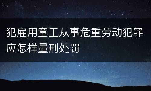 犯雇用童工从事危重劳动犯罪应怎样量刑处罚