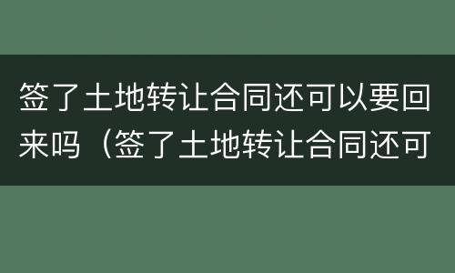 签了土地转让合同还可以要回来吗（签了土地转让合同还可以要回来吗怎么办）