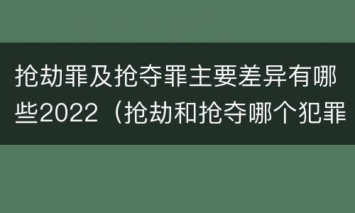 抢劫罪及抢夺罪主要差异有哪些2022（抢劫和抢夺哪个犯罪性质严重）