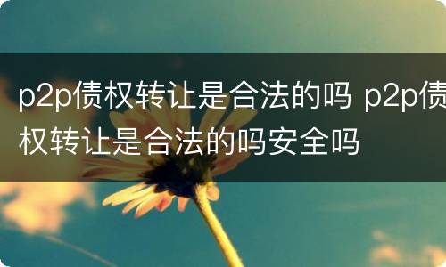 p2p债权转让是合法的吗 p2p债权转让是合法的吗安全吗
