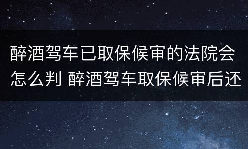 醉酒驾车已取保候审的法院会怎么判 醉酒驾车取保候审后还会判刑吗