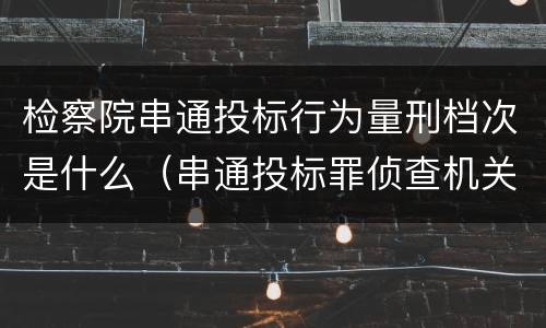 检察院串通投标行为量刑档次是什么（串通投标罪侦查机关）
