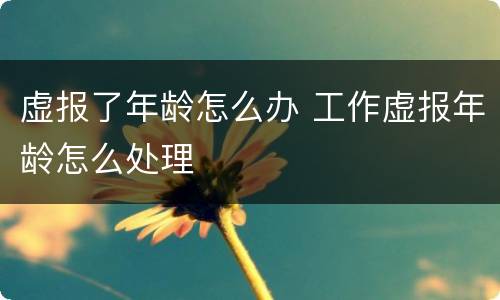 虚报了年龄怎么办 工作虚报年龄怎么处理