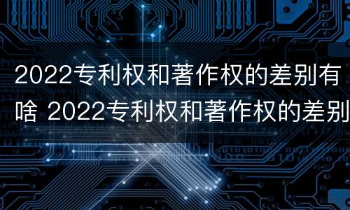 2022专利权和著作权的差别有啥 2022专利权和著作权的差别有啥呢