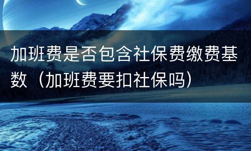 加班费是否包含社保费缴费基数（加班费要扣社保吗）