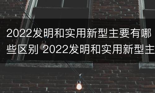 2022发明和实用新型主要有哪些区别 2022发明和实用新型主要有哪些区别和联系