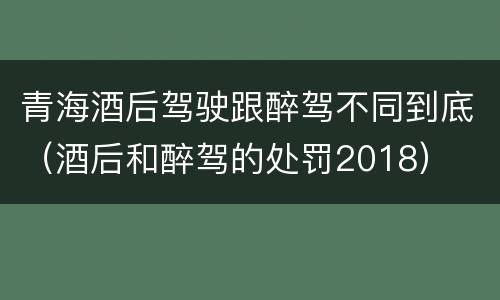 青海酒后驾驶跟醉驾不同到底（酒后和醉驾的处罚2018）