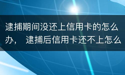 逮捕期间没还上信用卡的怎么办， 逮捕后信用卡还不上怎么办
