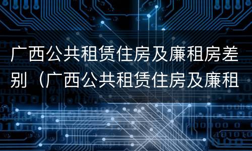 广西公共租赁住房及廉租房差别（广西公共租赁住房及廉租房差别分析）