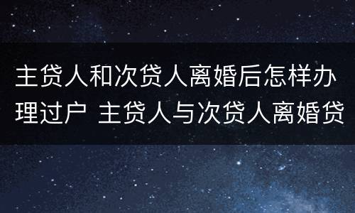 主贷人和次贷人离婚后怎样办理过户 主贷人与次贷人离婚贷款谁还