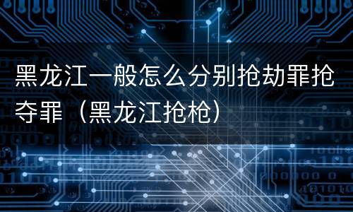 黑龙江一般怎么分别抢劫罪抢夺罪（黑龙江抢枪）