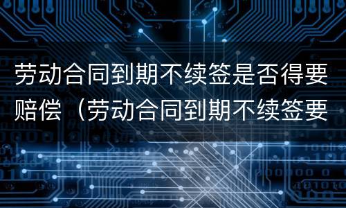 劳动合同到期不续签是否得要赔偿（劳动合同到期不续签要赔钱吗）