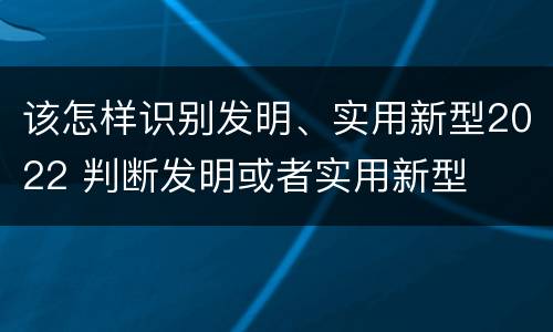 该怎样识别发明、实用新型2022 判断发明或者实用新型