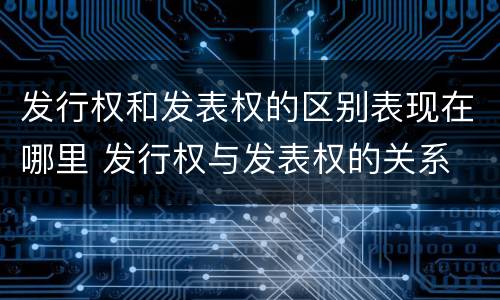 发行权和发表权的区别表现在哪里 发行权与发表权的关系