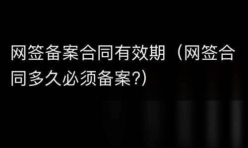 网签备案合同有效期（网签合同多久必须备案?）