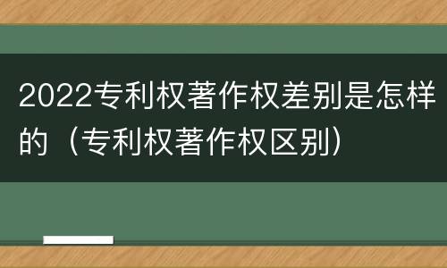 2022专利权著作权差别是怎样的（专利权著作权区别）