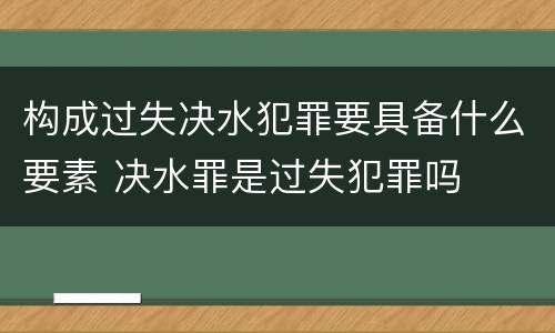 构成过失决水犯罪要具备什么要素 决水罪是过失犯罪吗