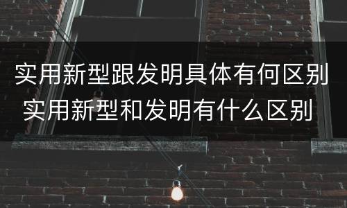 实用新型跟发明具体有何区别 实用新型和发明有什么区别