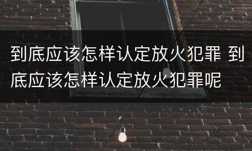 到底应该怎样认定放火犯罪 到底应该怎样认定放火犯罪呢