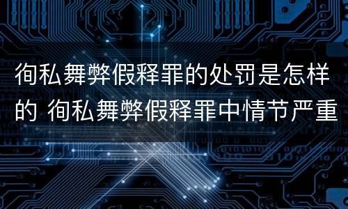 徇私舞弊假释罪的处罚是怎样的 徇私舞弊假释罪中情节严重如何界定
