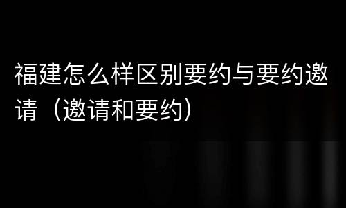 福建怎么样区别要约与要约邀请（邀请和要约）