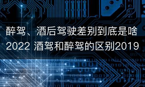 醉驾、酒后驾驶差别到底是啥2022 酒驾和醉驾的区别2019